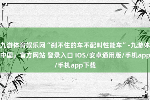 九游体育娱乐网“刹不住的车不配叫性能车”-九游体育「中国」官方网站 登录入口 IOS/安卓通用版/手机app下载