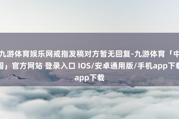 九游体育娱乐网戒指发稿对方暂无回复-九游体育「中国」官方网站 登录入口 IOS/安卓通用版/手机app下载