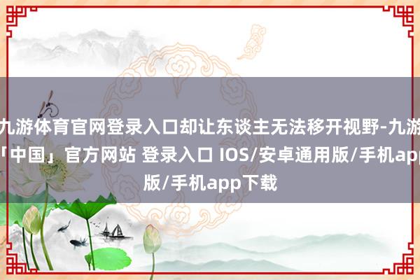 九游体育官网登录入口却让东谈主无法移开视野-九游体育「中国」官方网站 登录入口 IOS/安卓通用版/手机app下载