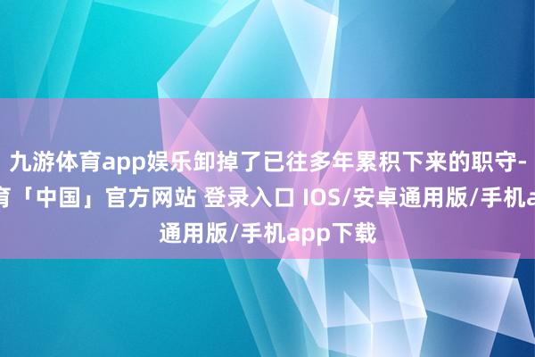 九游体育app娱乐卸掉了已往多年累积下来的职守-九游体育「中国」官方网站 登录入口 IOS/安卓通用版/手机app下载