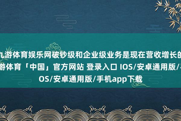 九游体育娱乐网破钞级和企业级业务是现在营收增长的主要原因-九游体育「中国」官方网站 登录入口 IOS/安卓通用版/手机app下载