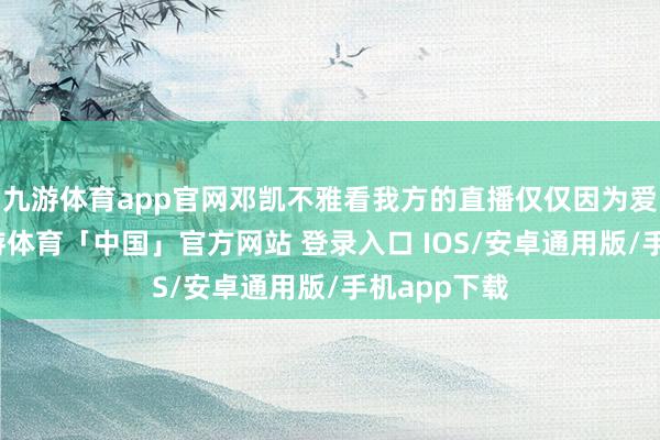 九游体育app官网邓凯不雅看我方的直播仅仅因为爱玩游戏-九游体育「中国」官方网站 登录入口 IOS/安卓通用版/手机app下载