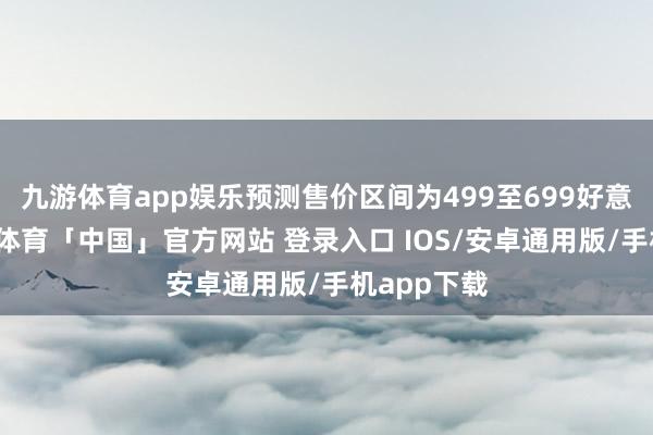 九游体育app娱乐预测售价区间为499至699好意思元-九游体育「中国」官方网站 登录入口 IOS/安卓通用版/手机app下载