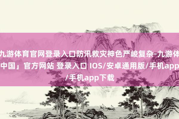 九游体育官网登录入口防汛救灾神色严峻复杂-九游体育「中国」官方网站 登录入口 IOS/安卓通用版/手机app下载