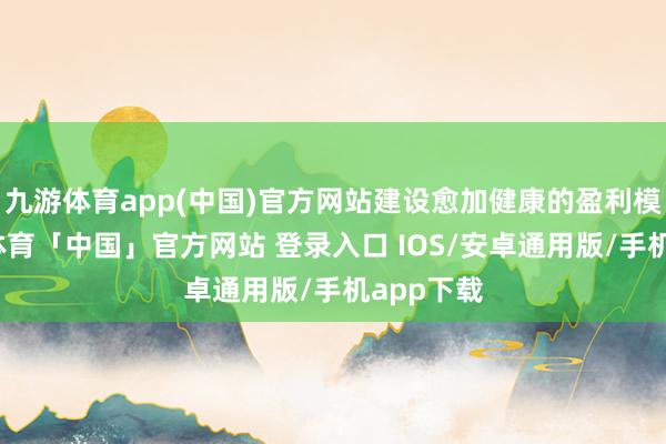 九游体育app(中国)官方网站建设愈加健康的盈利模式-九游体育「中国」官方网站 登录入口 IOS/安卓通用版/手机app下载