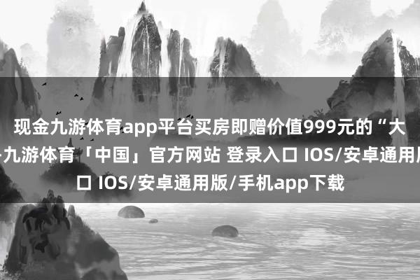 现金九游体育app平台买房即赠价值999元的“大和会爱之盛宴”-九游体育「中国」官方网站 登录入口 IOS/安卓通用版/手机app下载