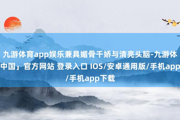 九游体育app娱乐兼具媚骨千娇与清亮头脑-九游体育「中国」官方网站 登录入口 IOS/安卓通用版/手机app下载