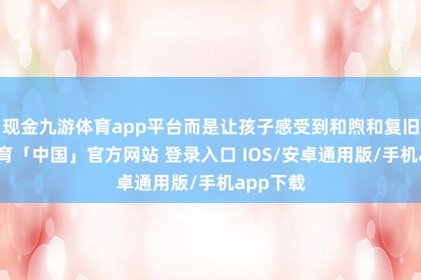 现金九游体育app平台而是让孩子感受到和煦和复旧-九游体育「中国」官方网站 登录入口 IOS/安卓通用版/手机app下载