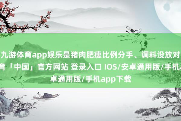 九游体育app娱乐是猪肉肥瘦比例分手、调料没放对-九游体育「中国」官方网站 登录入口 IOS/安卓通用版/手机app下载