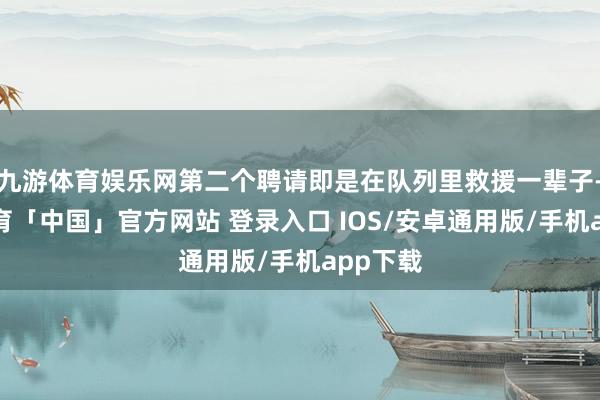 九游体育娱乐网第二个聘请即是在队列里救援一辈子-九游体育「中国」官方网站 登录入口 IOS/安卓通用版/手机app下载
