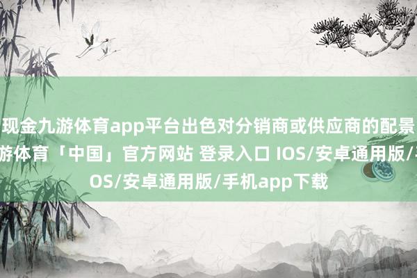 现金九游体育app平台出色对分销商或供应商的配景进行走访-九游体育「中国」官方网站 登录入口 IOS/安卓通用版/手机app下载