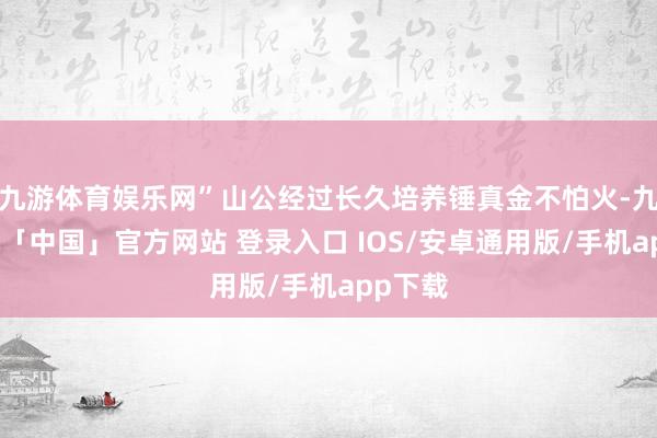 九游体育娱乐网”山公经过长久培养锤真金不怕火-九游体育「中国」官方网站 登录入口 IOS/安卓通用版/手机app下载