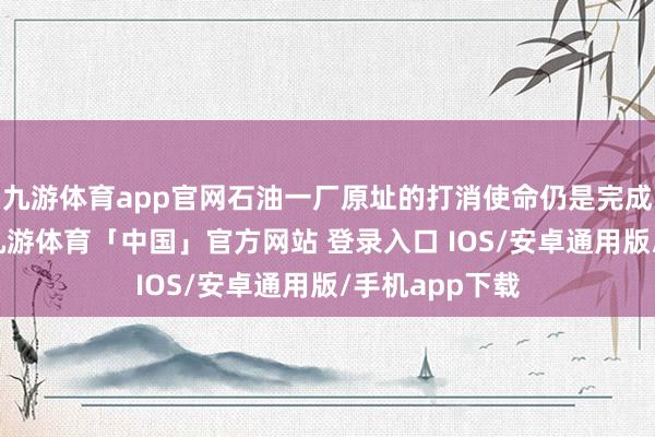 九游体育app官网石油一厂原址的打消使命仍是完成近三分之一-九游体育「中国」官方网站 登录入口 IOS/安卓通用版/手机app下载