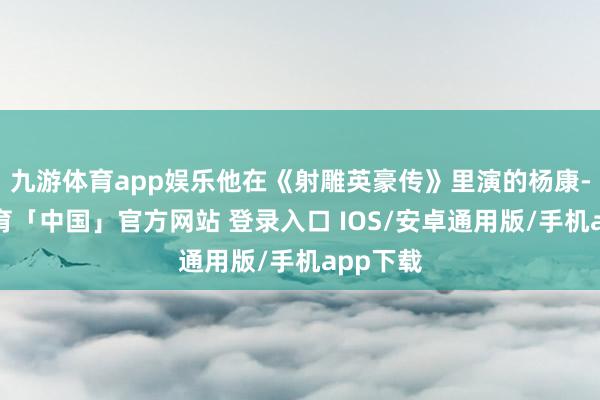 九游体育app娱乐他在《射雕英豪传》里演的杨康-九游体育「中国」官方网站 登录入口 IOS/安卓通用版/手机app下载