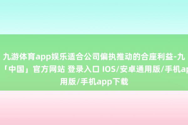 九游体育app娱乐适合公司偏执推动的合座利益-九游体育「中国」官方网站 登录入口 IOS/安卓通用版/手机app下载
