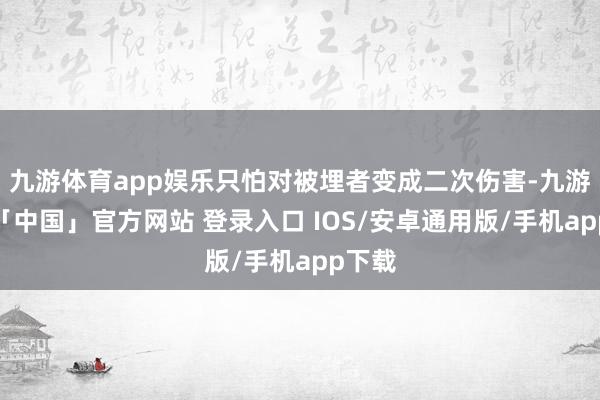 九游体育app娱乐只怕对被埋者变成二次伤害-九游体育「中国」官方网站 登录入口 IOS/安卓通用版/手机app下载
