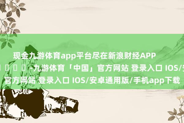 现金九游体育app平台尽在新浪财经APP            													-九游体育「中国」官方网站 登录入口 IOS/安卓通用版/手机app下载