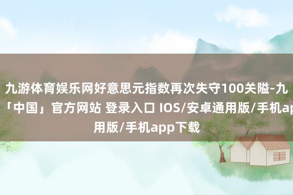 九游体育娱乐网好意思元指数再次失守100关隘-九游体育「中国」官方网站 登录入口 IOS/安卓通用版/手机app下载