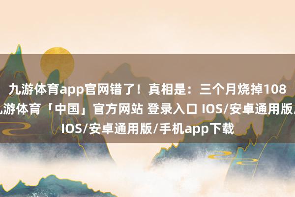九游体育app官网错了！真相是：三个月烧掉108亿好意思元-九游体育「中国」官方网站 登录入口 IOS/安卓通用版/手机app下载