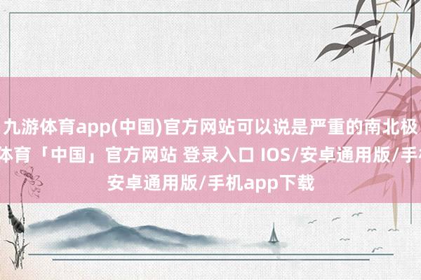 九游体育app(中国)官方网站可以说是严重的南北极分化-九游体育「中国」官方网站 登录入口 IOS/安卓通用版/手机app下载