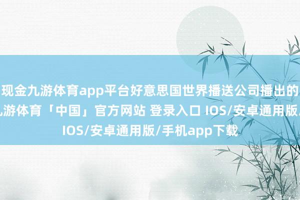 现金九游体育app平台好意思国世界播送公司播出的一档节目中-九游体育「中国」官方网站 登录入口 IOS/安卓通用版/手机app下载