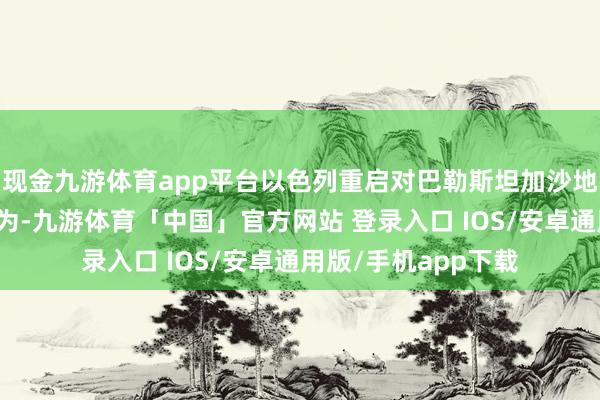 现金九游体育app平台以色列重启对巴勒斯坦加沙地带的大规模军事作为-九游体育「中国」官方网站 登录入口 IOS/安卓通用版/手机app下载