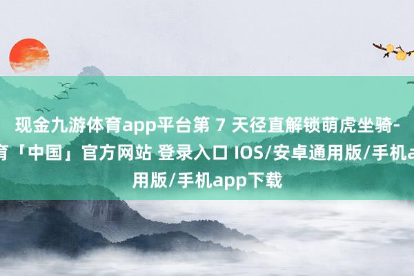 现金九游体育app平台第 7 天径直解锁萌虎坐骑-九游体育「中国」官方网站 登录入口 IOS/安卓通用版/手机app下载