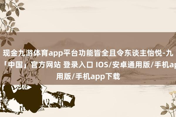 现金九游体育app平台功能皆全且令东谈主怡悦-九游体育「中国」官方网站 登录入口 IOS/安卓通用版/手机app下载