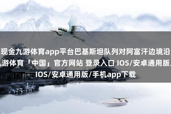 现金九游体育app平台巴基斯坦队列对阿富汗边境沿线发动空袭-九游体育「中国」官方网站 登录入口 IOS/安卓通用版/手机app下载
