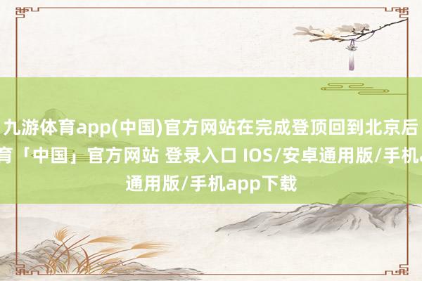 九游体育app(中国)官方网站在完成登顶回到北京后-九游体育「中国」官方网站 登录入口 IOS/安卓通用版/手机app下载