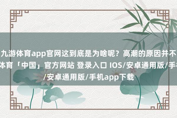 九游体育app官网这到底是为啥呢？高潮的原因并不复杂-九游体育「中国」官方网站 登录入口 IOS/安卓通用版/手机app下载
