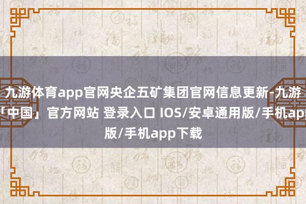 九游体育app官网央企五矿集团官网信息更新-九游体育「中国」官方网站 登录入口 IOS/安卓通用版/手机app下载