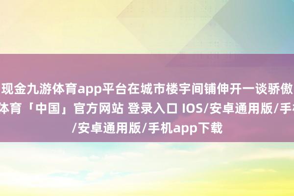 现金九游体育app平台在城市楼宇间铺伸开一谈骄傲花廊-九游体育「中国」官方网站 登录入口 IOS/安卓通用版/手机app下载