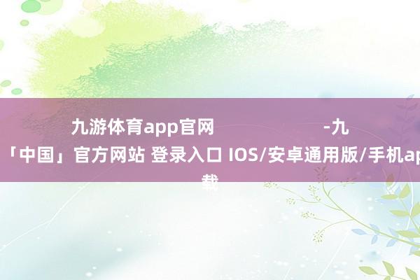九游体育app官网                      -九游体育「中国」官方网站 登录入口 IOS/安卓通用版/手机app下载
