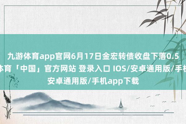九游体育app官网6月17日金宏转债收盘下落0.55%-九游体育「中国」官方网站 登录入口 IOS/安卓通用版/手机app下载