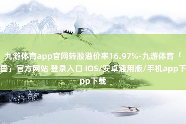 九游体育app官网转股溢价率16.97%-九游体育「中国」官方网站 登录入口 IOS/安卓通用版/手机app下载