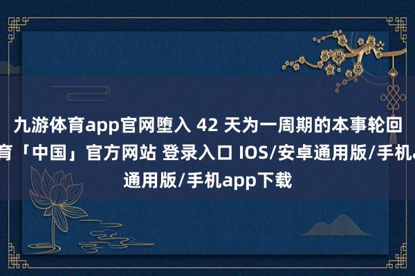 九游体育app官网堕入 42 天为一周期的本事轮回-九游体育「中国」官方网站 登录入口 IOS/安卓通用版/手机app下载