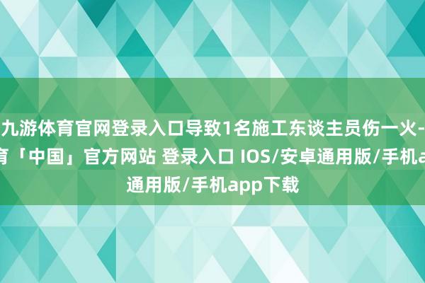 九游体育官网登录入口导致1名施工东谈主员伤一火-九游体育「中国」官方网站 登录入口 IOS/安卓通用版/手机app下载
