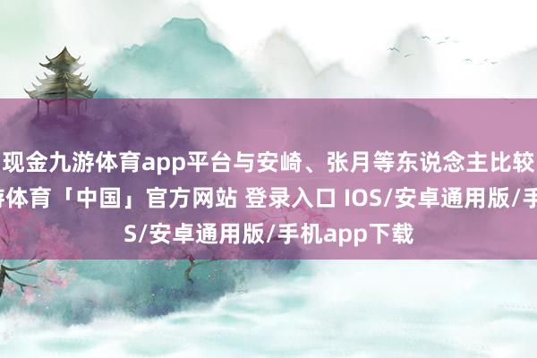 现金九游体育app平台与安崎、张月等东说念主比较有差距-九游体育「中国」官方网站 登录入口 IOS/安卓通用版/手机app下载