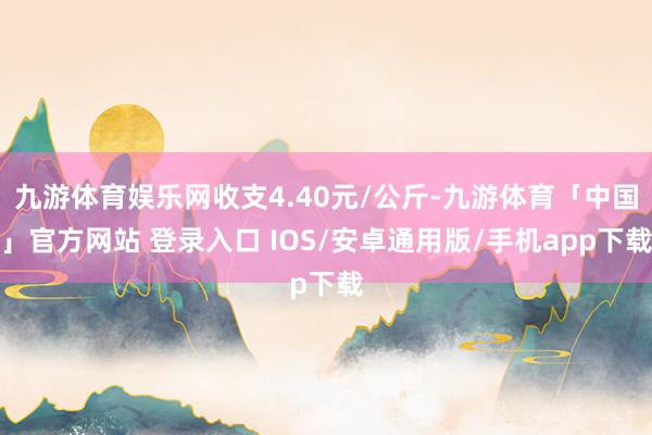 九游体育娱乐网收支4.40元/公斤-九游体育「中国」官方网站 登录入口 IOS/安卓通用版/手机app下载