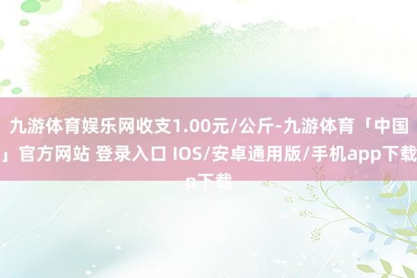 九游体育娱乐网收支1.00元/公斤-九游体育「中国」官方网站 登录入口 IOS/安卓通用版/手机app下载