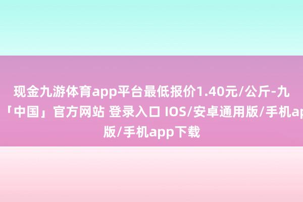 现金九游体育app平台最低报价1.40元/公斤-九游体育「中国」官方网站 登录入口 IOS/安卓通用版/手机app下载