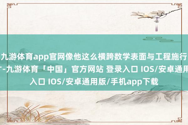 九游体育app官网像他这么横跨数学表面与工程施行的复合型东谈主才-九游体育「中国」官方网站 登录入口 IOS/安卓通用版/手机app下载
