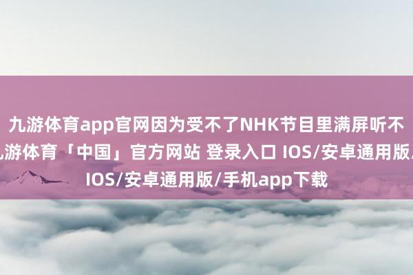九游体育app官网因为受不了NHK节目里满屏听不懂的外来语-九游体育「中国」官方网站 登录入口 IOS/安卓通用版/手机app下载