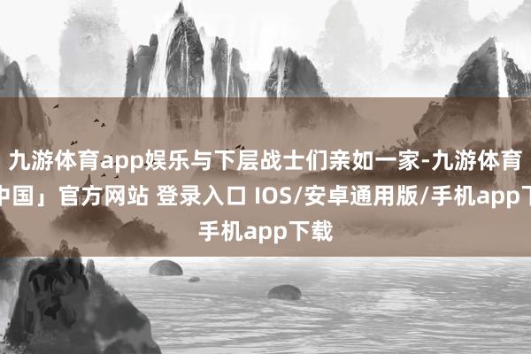 九游体育app娱乐与下层战士们亲如一家-九游体育「中国」官方网站 登录入口 IOS/安卓通用版/手机app下载
