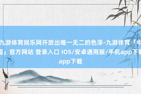 九游体育娱乐网开放出唯一无二的色泽-九游体育「中国」官方网站 登录入口 IOS/安卓通用版/手机app下载
