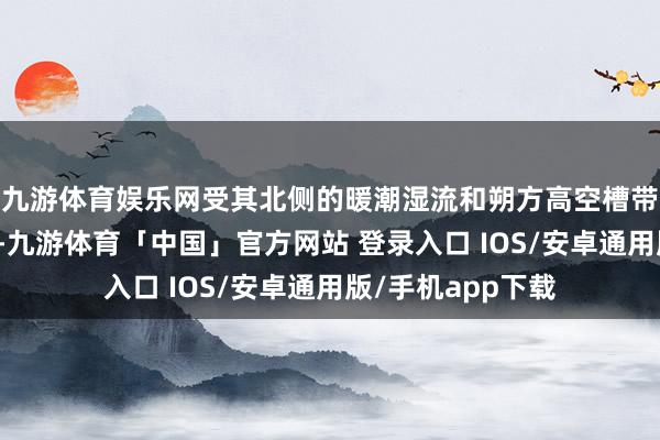 九游体育娱乐网受其北侧的暖潮湿流和朔方高空槽带来的冷空气影响-九游体育「中国」官方网站 登录入口 IOS/安卓通用版/手机app下载