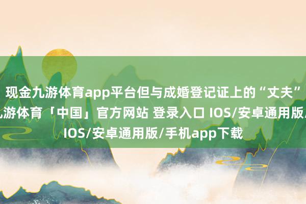 现金九游体育app平台但与成婚登记证上的“丈夫”都备不虞志-九游体育「中国」官方网站 登录入口 IOS/安卓通用版/手机app下载