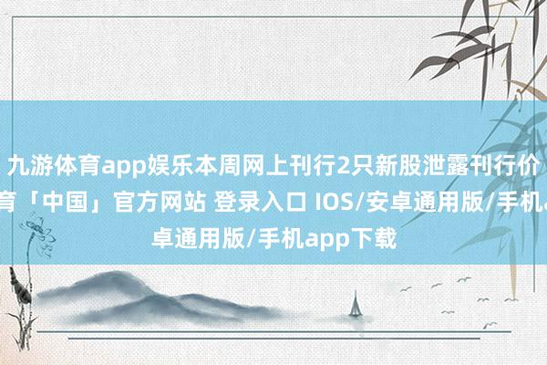 九游体育app娱乐本周网上刊行2只新股泄露刊行价-九游体育「中国」官方网站 登录入口 IOS/安卓通用版/手机app下载