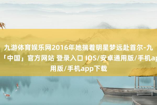 九游体育娱乐网2016年她揣着明星梦远赴首尔-九游体育「中国」官方网站 登录入口 IOS/安卓通用版/手机app下载